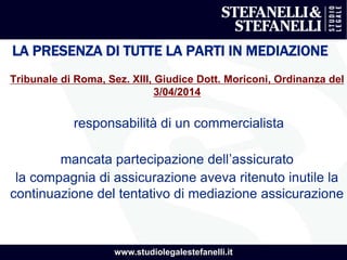 www.studiolegalestefanelli.it
LA PRESENZA DI TUTTE LA PARTI IN MEDIAZIONE
Tribunale di Roma, Sez. XIII, Giudice Dott. Moriconi, Ordinanza del
3/04/2014
responsabilità di un commercialista
mancata partecipazione dell’assicurato
la compagnia di assicurazione aveva ritenuto inutile la
continuazione del tentativo di mediazione assicurazione
 