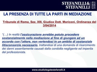 www.studiolegalestefanelli.it
LA PRESENZA DI TUTTE LA PARTI IN MEDIAZIONE
Tribunale di Roma, Sez. XIII, Giudice Dott. Moriconi, Ordinanza del
3/04/2014
“(…) In realtà l’assicurazione avrebbe potuto procedere
sostanzialmente nella mediazione al fine di giungere ad un
accordo con l’attore, non vertendosi in un ambito di sostanziale
litisconsorzio necessario, trattandosi di una domanda di risarcimento
dei danni asseritamente causati dalla condotta negligente ed imperita
del professionista.
 