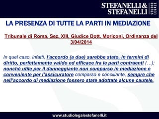 www.studiolegalestefanelli.it
LA PRESENZA DI TUTTE LA PARTI IN MEDIAZIONE
Tribunale di Roma, Sez. XIII, Giudice Dott. Moriconi, Ordinanza del
3/04/2014
In quel caso, infatti, l’accordo (a due) sarebbe stato, in termini di
diritto, perfettamente valido ed efficace fra le parti contraenti (…);
nonché utile per il danneggiante non comparso in mediazione e
conveniente per l’assicuratore comparso e conciliante, sempre che
nell’accordo di mediazione fossero state adottate alcune cautele.
 