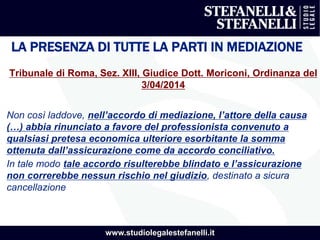 www.studiolegalestefanelli.it
LA PRESENZA DI TUTTE LA PARTI IN MEDIAZIONE
Tribunale di Roma, Sez. XIII, Giudice Dott. Moriconi, Ordinanza del
3/04/2014
Non così laddove, nell’accordo di mediazione, l’attore della causa
(…) abbia rinunciato a favore del professionista convenuto a
qualsiasi pretesa economica ulteriore esorbitante la somma
ottenuta dall’assicurazione come da accordo conciliativo.
In tale modo tale accordo risulterebbe blindato e l’assicurazione
non correrebbe nessun rischio nel giudizio, destinato a sicura
cancellazione
 