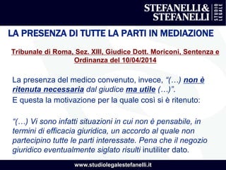 www.studiolegalestefanelli.it
LA PRESENZA DI TUTTE LA PARTI IN MEDIAZIONE
Tribunale di Roma, Sez. XIII, Giudice Dott. Moriconi, Sentenza e
Ordinanza del 10/04/2014
La presenza del medico convenuto, invece, “(…) non è
ritenuta necessaria dal giudice ma utile (…)”.
E questa la motivazione per la quale così si è ritenuto:
“(…) Vi sono infatti situazioni in cui non è pensabile, in
termini di efficacia giuridica, un accordo al quale non
partecipino tutte le parti interessate. Pena che il negozio
giuridico eventualmente siglato risulti inutiliter dato.
 
