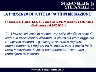 www.studiolegalestefanelli.it
LA PRESENZA DI TUTTE LA PARTI IN MEDIAZIONE
Tribunale di Roma, Sez. XIII, Giudice Dott. Moriconi, Sentenza e
Ordinanza del 10/04/2014
“(…) Invero, nel caso in esame, una volta che fra la casa di
cura e le assicurazioni chiamate in causa sia stato raggiunto
l’auspicato accordo, il giudice provvederà a regolare,
autonomamente, i rapporti fra la casa di cura e quella fra le
assicurazioni che dovesse non aderire all’invito o non
partecipare all’accordo
 