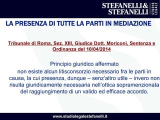 www.studiolegalestefanelli.it
LA PRESENZA DI TUTTE LA PARTI IN MEDIAZIONE
Tribunale di Roma, Sez. XIII, Giudice Dott. Moriconi, Sentenza e
Ordinanza del 10/04/2014
Principio giuridico affermato
non esiste alcun litisconsorzio necessario fra le parti in
causa, la cui presenza, dunque – senz’altro utile – invero non
risulta giuridicamente necessaria nell’ottica sopramenzionata
del raggiungimento di un valido ed efficace accordo.
 