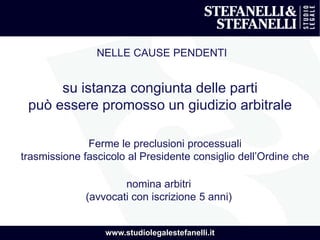 www.studiolegalestefanelli.it
NELLE CAUSE PENDENTI
su istanza congiunta delle parti
può essere promosso un giudizio arbitrale
Ferme le preclusioni processuali
trasmissione fascicolo al Presidente consiglio dell’Ordine che
nomina arbitri
(avvocati con iscrizione 5 anni)
 