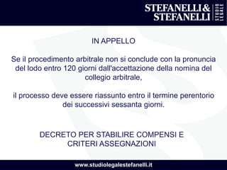 www.studiolegalestefanelli.it
IN APPELLO
Se il procedimento arbitrale non si conclude con la pronuncia
del lodo entro 120 giorni dall'accettazione della nomina del
collegio arbitrale,
il processo deve essere riassunto entro il termine perentorio
dei successivi sessanta giorni.
DECRETO PER STABILIRE COMPENSI E
CRITERI ASSEGNAZIONI
 