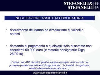 www.studiolegalestefanelli.it
NEGOZIAZIONE ASSISTITA OBBLIGATORIA
• risarcimento del danno da circolazione di veicoli e
natanti
• domanda di pagamento a qualsiasi titolo di somme non
eccedenti 50.000 euro (≠ materie obbligatorie Dlgs
28/2010)
(Escluso per ATP, decreti ingiuntivi, camera consiglio, azione civile nel
processo penalei procedimenti di opposizione o incidentali di cognizione
relativi all'esecuzione forzata; ecc.. )
 