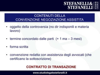 www.studiolegalestefanelli.it
CONTENUTI DELLA
CONVENZIONE NEGOZIAZIONE ASSISTITA
• oggetto della controversia (no dir indisponili e materia
lavoro)
• termine concordato dalle parti (+ 1 ma – 3 mesi)
• forma scritta
• convenzione redatta con assistenza degli avvocati (che
certificano la sottoscrizione)
CONTRATTO DI TRANSAZIONE
 