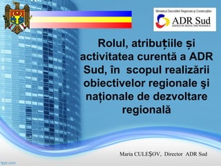 Rolul, atribu iile iț ș
activitatea curentă a ADR
Sud, în scopul realizării
obiectivelor regionale şi
naţionale de dezvoltare
regională
Maria CULE OV, Director ADR SudȘ
 