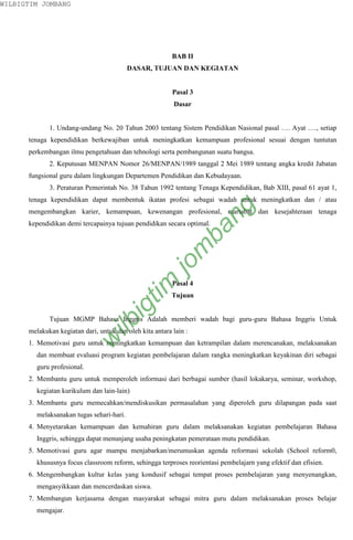 WILBIGTIM JOMBANG




                                                          BAB II
                                          DASAR, TUJUAN DAN KEGIATAN


                                                          Pasal 3
                                                          Dasar


             1. Undang-undang No. 20 Tahun 2003 tentang Sistem Pendidikan Nasional pasal …. Ayat …., setiap
      tenaga kependidikan berkewajiban untuk meningkatkan kemampuan profesional sesuai dengan tuntutan
      perkembangan ilmu pengetahuan dan tehnologi serta pembangunan suatu bangsa.
             2. Keputusan MENPAN Nomor 26/MENPAN/1989 tanggal 2 Mei 1989 tentang angka kredit Jabatan
      fungsional guru dalam lingkungan Departemen Pendidikan dan Kebudayaan.
             3. Peraturan Pemerintah No. 38 Tahun 1992 tentang Tenaga Kependidikan, Bab XIII, pasal 61 ayat 1,
      tenaga kependidikan dapat membentuk ikatan profesi sebagai wadah untuk meningkatkan dan / atau



                                                                      ng
      mengembangkan karier, kemampuan, kewenangan profesional, martabat dan kesejahteraan tenaga
      kependidikan demi tercapainya tujuan pendidikan secara optimal.
                                                                    ba
                                                             m
                                                        jo
                                             tim



                                                          Pasal 4
                                                          Tujuan
                                        ig




             Tujuan MGMP Bahasa Inggris Adalah memberi wadah bagi guru-guru Bahasa Inggris Untuk
                                 ilb




      melakukan kegiatan dari, untuk dan oleh kita antara lain :
                             w




      1. Memotivasi guru untuk meningkatkan kemampuan dan ketrampilan dalam merencanakan, melaksanakan
        dan membuat evaluasi program kegiatan pembelajaran dalam rangka meningkatkan keyakinan diri sebagai
        guru profesional.
      2. Membantu guru untuk memperoleh informasi dari berbagai sumber (hasil lokakarya, seminar, workshop,
        kegiatan kurikulum dan lain-lain)
      3. Membantu guru memecahkan/mendiskusikan permasalahan yang diperoleh guru dilapangan pada saat
        melaksanakan tugas sehari-hari.
      4. Menyetarakan kemampuan dan kemahiran guru dalam melaksanakan kegiatan pembelajaran Bahasa
        Inggris, sehingga dapat menunjang usaha peningkatan pemerataan mutu pendidikan.
      5. Memotivasi guru agar mampu menjabarkan/merumuskan agenda reformasi sekolah (School reform0,
        khususnya focus classroom reform, sehingga terproses reorientasi pembelajarn yang efektif dan efisien.
      6. Mengembangkan kultur kelas yang kondusif sebagai tempat proses pembelajaran yang menyenangkan,
        mengasyikkaan dan mencerdaskan siswa.
      7. Membangun kerjasama dengan masyarakat sebagai mitra guru dalam melaksanakan proses belajar
        mengajar.
 