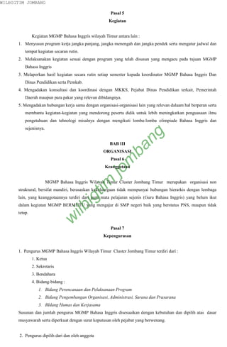 WILBIGTIM JOMBANG

                                                       Pasal 5
                                                      Kegiatan


               Kegiatan MGMP Bahasa Inggris wilayah Timur antara lain :
      1. Menyusun program kerja jangka panjang, jangka menengah dan jangka pendek serta mengatur jadwal dan
          tempat kegiatan secaran rutin.
      2. Melaksanakan kegiatan sesuai dengan program yang telah disusun yang mengacu pada tujuan MGMP
          Bahasa Inggris
      3. Melaporkan hasil kegiatan secara rutin setiap semester kepada koordinator MGMP Bahasa Inggris Dan
          Dinas Pendidikan serta Pemkab.
      4. Mengadakan konsultasi dan koordinasi dengan MKKS, Pejabat Dinas Pendidikan terkait, Pemerintah
          Daerah maupun para pakar yang relevan dibidangnya.
      5. Mengadakan hubungan kerja sama dengan organisasi-organisasi lain yang relevan dalaam hal berperan serta
          membantu kegiatan-kegiatan yang mendorong peserta didik untuk lebih meningkatkan penguasaan ilmu
          pengetahuan dan tehnologi misalnya dengan mengikuti lomba-lomba olimpiade Bahasa Inggris dan
          sejenisnya.


                                                       BAB III
                                                                   ng
                                                                 ba
                                                    ORGANISASI
                                                       Pasal 6
                                                           m

                                                    Keanggotaan
                                                      jo
                                             tim



                        MGMP Bahasa Inggris Wilayah Timur Cluster Jombang Timur merupakan organisasi non
      struktural, bersifat mandiri, berasaskan kekeluargaan tidak mempunyai hubungan hierarkis dengan lembaga
                                           ig




      lain, yang keanggotaannya terdiri dari guru mata pelajaran sejenis (Guru Bahasa Inggris) yang belum ikut
      dalam kegiatan MGMP BERMUTU yang mengajar di SMP negeri baik yang berstatus PNS, maupun tidak
                                    ilb




      tetap.
                               w




                                                       Pasal 7
                                                    Kepengurusan


      1. Pengurus MGMP Bahasa Inggris Wilayah Timur Cluster Jombang Timur terdiri dari :
               1. Ketua
               2. Sekretaris
               3. Bendahara
               4. Bidang-bidang :
                  1. Bidang Perencanaan dan Pelaksanaan Program
                  2. Bidang Pengembangan Organisasi, Administrasi, Sarana dan Prasarana
                  3. BIdang Humas dan Kerjasama
      Susunan dan jumlah pengurus MGMP Bahasa Inggris disesuaikan dengan kebutuhan dan dipilih atas dasar
      musyawarah serta diperkuat dengan surat keputusan oleh pejabat yang berwenang.


       2. Pengurus dipilih dari dan oleh anggota
 
