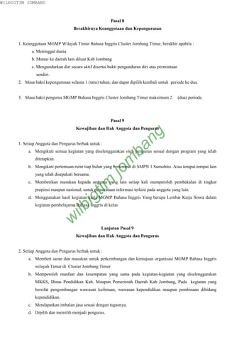 WILBIGTIM JOMBANG



                                                        Pasal 8
                                    Berakhirnya Keanggotaan dan Kepengurusan


      1. Keanggotaan MGMP Wilayah Timur Bahasa Inggris Cluster Jombang Timur, berakhir apabila :
             a. Meninggal dunia
             b. Mutasi ke daerah lain diluar Kab Jombang
             c. Mengundurkan diri secara aktif disertai bukti pengunduran diri atas permintaan
               sendiri.
      2. Masa bakti kepengurusan selama 1 (satu) tahun, dan dapat dipilih kembali untuk periode ke dua.


      3. Masa bakti pengurus MGMP Bahasa Inggris Cluster Jombang Timur maksimum 2                (dua) periode.




                                                        Pasal 9
                                     Kewajiban dan Hak Anggota dan Pengurus


      1. Setiap Anggota dan Pengurus berhak untuk :
                                                                    ng
                                                                  ba
           a. Mengikuti semua kegiatan yang diselenggarakan oleh pengurus sesuai dengan program yang telah
               ditetapkan.
                                                            m

           b. Mengikuti pertemuan rutin tiap bulan yang bertempat di SMPN 1 Sumobito. Atau tempat-tempat lain
                                                       jo


               yang telah disepakati bersama.
                                            tim



           c. Memberikan masukan kepada anggota yang lain setiap kali memperoleh pembekalan di tingkat
               propinsi maupun nasional, untuk pemerataan informasi terkini pada anggota yang lain.
                                       ig




           d. Menggunakan hasil kegiatan kerja MGMP Bahasa Inggris Yang berupa Lembar Kerja Siswa dalam
               kegiatan pembelajaran Bahasa Inggris di kelas
                                  ilb
                             w




                                                   Lanjutan Pasal 9
                                     Kewajiban dan Hak Anggota dan Pengurus


      2. Setiap Anggota dan Pengurus berhak untuk :
           a. Memberi saran dan masukan untuk perkembangan dan kemajuan organisasi MGMP Bahasa Inggris
               wilayah Timur di Cluster Jombang Timur
           b. Memperoleh manfaat dan kesempatan yang sama pada kegiatan-kegiatan yang diselenggarakan
               MKKS, Dinas Pendidikan Kab. Maupun Pemerintah Daerah Kab Jombang, Pada kegiatan yang
               bersifat pengembangan wawasan keilmuan, wawasan kependidikan maupun pembinaan dibidang
               kependidikan.
           c. Mendapatkan imbalan jasa sesuai dengan tugasnya.
           d. Dipilih dan memilih menjadi pengurus.
 
