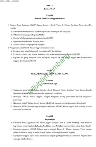 WILBIGTIM JOMBANG

                                                       BAB IV
                                                    KEUANGAN


                                                       Pasal 10
                                          Sumber Dana dan Penggunaan Dana


      1. Sumber Dana Kegiatan MGMP Bahasa Inggris wilayah Timur di Cluster Jombang Timur diperoleh
         melalui :
          a. Pemerintah Daerah melalui APBD maupun dana sumbangan lain yang syah.
          b. MKKS melalui program kegiatan MKKS
          c. Komite Sekolah yang diprogramkan melalui RAPBS
          d. Pengadaan buku Lembar Kegiatan Siswa
          e. Sumber-sumber lain yang tidak mengikat
      2. Penggunaan dana MGMP Bahasa Inggris antara lain untuk :
          a. Kegiatan rutin setiap bulan untuk pengadaan ATK dan lain-lain.
          b. Kegiatan-kegiatan yang bersifat insidental yang berkaitan dengan program kerja MGMP.



                                                                    ng
          c. kegiatan lain yang bertujuan untuk peningkatn kegiatan MGMP Bahasa Inggris Dan kesejahteraan
            anggota dan pengurus MGMP
                                                                  ba
                                                           m

                                                        BAB V
                                                      jo


                                       MEKANISME KERJA DAN RAPAT-RAPAT
                                            tim




                                                       Pasal 11
                                         ig




                                                  Mekanisme Kerja
                                ilb




         1. Mekanisme kerja MGMP Bahasa Inggris wilayah Timur di Cluster Jombang Timur dengan Kepala
                           w




            Dinas Pendidikan Kab Jombang Bersifat fungsional / pembinaan
         2. Hubungan MGMP Bahasa Inggris            dengan Pengawas bidang pendidikan bersifat fungsional/
            pembinaan
         3. Hubungan MGMP Bahasa Inggris dengan MKKS kab Jombang bersifat konsultatif /koordinatif.
         4. Hubungan MGMP Bahasa Inggris dengan koordinator MGMP Bahasa Inggris Kab Jombang bersifat
            konsultatif/ koordinatif


                                                       Pasal 12
                                                      Rapat-rapat
          1. Pertemuan rutin Anggota MGMP Bahasa Inggris wilayah Timur di Cluster Jombang Timur diadakan
            tiap minggu (menyesuaikan kalender Pendidikan yang berlaku) pada hari Senin setiap Bulan efektif.
         2. Pertemuan pengurus MGMP Bahasa Inggris wilayah Timur di            Cluster Jombang Timur dengan
            FORUM diadakan setiap tri wulan dengan agenda evaluasi pelakasanaan program.
         3. Rapat pleno anggota tiap 1 (satu) tahun sekali dengan agenda pembentukan/ pemilihan pengurus baru
            untuk periode berikutnya.
 