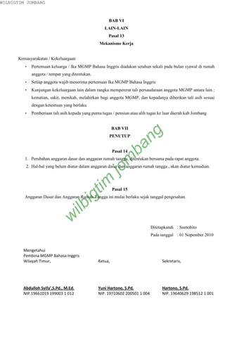 WILBIGTIM JOMBANG



                                                       BAB VI
                                                     LAIN-LAIN
                                                       Pasal 13
                                                  Mekanisme Kerja


      Kemasyarakatan / Kekeluargaan
         •   Pertemuan keluarga / Ika MGMP Bahasa Inggris diadakan setahun sekali pada bulan syawal di rumah
             anggota / tempat yang ditentukan.
         •   Setiap anggota wajib menerima pertemuan Ika MGMP Bahasa Inggris
         •   Kunjungan kekeluargaan lain dalam rangka mempererat tali persaudaraan anggota MGMP antara lain :
             kematian, sakit, menikah, melahirkan bagi anggota MGMP, dan kepadanya diberikan tali asih sesuai
             dengan ketentuan yang berlaku
         •   Pemberiaan tali asih kepada yang purna tugas / pensiun atau alih tugas ke luar daerah kab Jombang


                                                          BAB VII



                                                                    ng
                                                        PENUTUP   ba
                                                          Pasal 14
                                                            m
         1. Perubahan anggaran dasar dan anggaran rumah tangga, ditentukan bersama pada rapat anggota.
         2. Hal-hal yang belum diatur dalam anggaran dasar dan anggaran rumah tangga , akan diatur kemudian.
                                                      jo
                                             tim




                                                          Pasal 15
                                       ig




         Anggaran Dasar dan Anggaran Rumah Tangga ini mulai berlaku sejak tanggal pengesahan.
                                ilb
                            w




                                                                               Ditetapkandi : Sumobito
                                                                               Pada tanggal : 01 Nopember 2010


        Mengetahui
        Pembina MGMP Bahasa Inggris
        Wilayah Timur,                           Ketua,                              Sekretaris,




        Abdulloh Syifa’,S.Pd., M.Ed.             Yuni Hartono, S.Pd.                 Hartono, S.Pd.
        NIP.19661019 199003 1 012                NIP. 19710602 200501 1 004          NIP. 19640629 198512 1 001
 