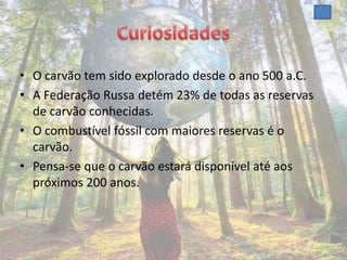 • O carvão tem sido explorado desde o ano 500 a.C.
• A Federação Russa detém 23% de todas as reservas
  de carvão conhecidas.
• O combustível fóssil com maiores reservas é o
  carvão.
• Pensa-se que o carvão estará disponível até aos
  próximos 200 anos.
 