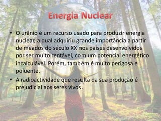 • O urânio é um recurso usado para produzir energia
  nuclear, a qual adquiriu grande importância a partir
  de meados do século XX nos países desenvolvidos
  por ser muito rentável, com um potencial energético
  incalculável. Porém, também é muito perigosa e
  poluente.
• A radioactividade que resulta da sua produção é
  prejudicial aos seres vivos.
 