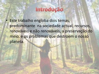 • Este trabalho engloba dois temas,
  predominante na sociedade actual, recursos,
  renováveis e não renováveis, a preservação do
  meio, e os problemas que destroem o nosso
  planeta.
 