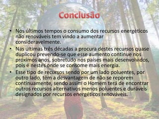 • Nos últimos tempos o consumo dos recursos energéticos
  não renováveis tem vindo a aumentar
  consideravelmente.
• Nas últimas três décadas a procura destes recursos quase
  duplicou prevendo-se que esse aumento continue nos
  próximos anos, sobretudo nos países mais desenvolvidos,
  pois é nestes onde se consome mais energia.
• Esse tipo de recursos sendo por um lado poluentes, por
  outro lado, têm a desvantagem de não se reporem
  continuamente, sendo assim o Homem terá de encontrar
  outros recursos alternativos menos poluentes e duráveis
  designados por recursos energéticos renováveis.
 