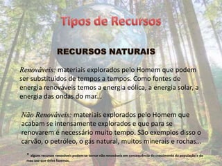 Renováveis: materiais explorados pelo Homem que podem
ser substituídos de tempos a tempos. Como fontes de
energia renováveis temos a energia eólica, a energia solar, a
energia das ondas do mar...

Não Renováveis: materiais explorados pelo Homem que
acabam se intensamente explorados e que para se
renovarem é necessário muito tempo. São exemplos disso o
carvão, o petróleo, o gás natural, muitos minerais e rochas...
  * alguns recursos renováveis podem-se tornar não renováveis em consequência do crescimento da população e do
  mau uso que deles fazemos.
 