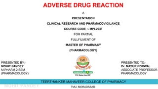 MOHIT PANDEY
TEERTHANKER MAHAVEER COLLEGE OF PHARMACY
TMU, MORADABAD
ADVERSE DRUG REACTION
A
PRESENTATION
CLINICAL RESEARCH AND PHARMACOVIGILANCE
COURSE CODE :- MPL204T
FOR PARTIAL
FULLFILMENT OF
MASTER OF PHARMACY
(PHARMACOLOGY)
PRESENTED BY:-
MOHIT PANDEY
M.PHARM 2 SEM
(PHARMACOLOGY)
PRESENTED TO:-
Dr. MAYUR PORWAL
ASSOCIATE PROFESSOR
PHARMACOLOGY
 