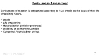 MOHIT PANDEY
Seriousness Assessment
Seriousness of reaction is categorized according to FDA criteria on the basis of their life
threatening nature.
• Death
• Life-threatening
• Hospitalization (initial or prolonged)
• Disability or permanent Damage
• Congenital Anomaly/Birth defect
11
 