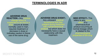 MOHIT PANDEY
TERMINOLOGIES IN ADR
ADVERSE DRUG
REACTION:- Any noxious
change which is
suspected to be due to a
drug, occurs at doses
normally used in man,
requires treatment or
decrease in dose or
indicates caution in future
use of the same drug.
ADVERSE DRUG EVENT:-
Any untoward medical
occurrence that may
present during treatment
with a pharmaceutical
product but which does not
necessarily have a causal
relationship with this
treatment.
SIDE EFFECT:- This
refers to any known
effect of a
pharmaceutical
product occurring at
normal dosage which
is related to the
pharmacological
properties of the drug.
12
 