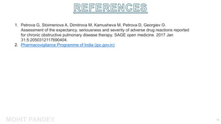 MOHIT PANDEY 13
1. Petrova G, Stoimenova A, Dimitrova M, Kamusheva M, Petrova D, Georgiev O.
Assessment of the expectancy, seriousness and severity of adverse drug reactions reported
for chronic obstructive pulmonary disease therapy. SAGE open medicine. 2017 Jan
31;5:2050312117690404.
2. Pharmacovigilance Programme of India (ipc.gov.in)
 