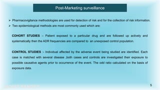 MOHIT PANDEY
Post-Marketing surveillance
 Pharmacovigilance methodologies are used for detection of risk and for the collection of risk information.
 Two epidemiological methods are most commonly used which are:
COHORT STUDIES :- Patient exposed to a particular drug and are followed up actively and
systematically then the ADR frequencies are compared to an unexposed control population.
CONTROL STUDIES :- Individual affected by the adverse event being studied are identified. Each
case is matched with several disease ,both cases and controls are investigated their exposure to
possible causative agents prior to occurrence of the event. The odd ratio calculated on the basis of
exposure data.
5
 