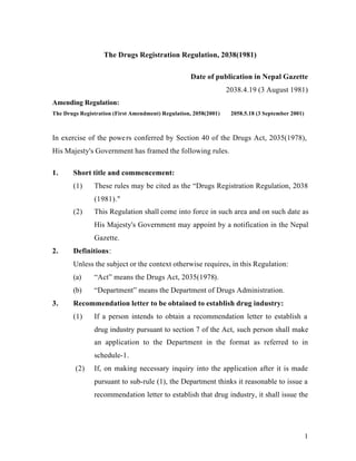 1
The Drugs Registration Regulation, 2038(1981)
Date of publication in Nepal Gazette
2038.4.19 (3 August 1981)
Amending Regulation:
The Drugs Registration (First Amendment) Regulation, 2058(2001) 2058.5.18 (3 September 2001)
In exercise of the powers conferred by Section 40 of the Drugs Act, 2035(1978),
His Majesty's Government has framed the following rules.
1. Short title and commencement:
(1) These rules may be cited as the “Drugs Registration Regulation, 2038
(1981)."
(2) This Regulation shall come into force in such area and on such date as
His Majesty's Government may appoint by a notification in the Nepal
Gazette.
2. Definitions:
Unless the subject or the context otherwise requires, in this Regulation:
(a) “Act” means the Drugs Act, 2035(1978).
(b) “Department” means the Department of Drugs Administration.
3. Recommendation letter to be obtained to establish drug industry:
(1) If a person intends to obtain a recommendation letter to establish a
drug industry pursuant to section 7 of the Act, such person shall make
an application to the Department in the format as referred to in
schedule-1.
(2) If, on making necessary inquiry into the application after it is made
pursuant to sub-rule (1), the Department thinks it reasonable to issue a
recommendation letter to establish that drug industry, it shall issue the
 