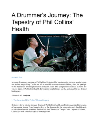 A Drummer’s Journey: The
Tapestry of Phil Collins’
Health
Introduction
In music, few names resonate as Phil Collins. Renowned for his drumming prowess. soulful voice,
and prolific songwriting. Collins has left an indelible mark on the music industry. But, the spotlight
on his health has become pronounced in recent years. This comprehensive article explores the
various facets of Phil Collins' health. delving into his challenges and the resilience that has defined
his journey.
Follow us on: Pinterest
1. The Genesis of Phil Collins' Musical Legacy
Before we delve into the intricate details of Phil Collins' health. need to to understand the origins
of his musical legacy. From his early days as the drummer for the progressive rock band Genesis
to his solo career that produced timeless hits like "In the Air Tonight." and "Against All Odds,"
Collins has been a musical force to reckoned with.
 