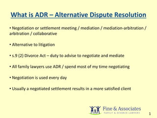 What is ADR – Alternative Dispute Resolution 
• Negotiation or settlement meeting / mediation / mediation-arbitration / 
arbitration / collaborative 
• Alternative to litigation 
• s.9 (2) Divorce Act – duty to advise to negotiate and mediate 
• All family lawyers use ADR / spend most of my time negotiating 
• Negotiation is used every day 
• Usually a negotiated settlement results in a more satisfied client 
1 
 