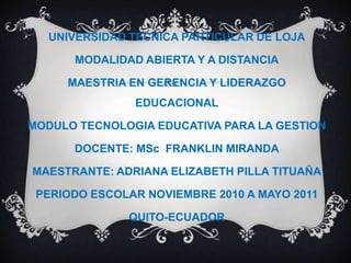 UNIVERSIDAD TECNICA PARTICULAR DE LOJA MODALIDAD ABIERTA Y A DISTANCIA MAESTRIA EN GERENCIA Y LIDERAZGO EDUCACIONAL MODULO TECNOLOGIA EDUCATIVA PARA LA GESTION DOCENTE: MSc  FRANKLIN MIRANDA MAESTRANTE: ADRIANA ELIZABETH PILLA TITUAÑA PERIODO ESCOLAR NOVIEMBRE 2010 A MAYO 2011 QUITO-ECUADOR 