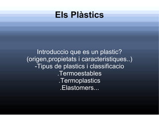 Els Plàstics Introduccio que es un plastic? (origen,propietats i caracteristiques..) -Tipus de plastics i classificacio .Termoestables .Termoplastics .Elastomers... 