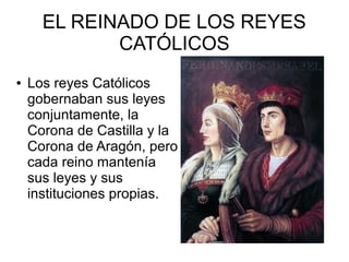 EL REINADO DE LOS REYES
CATÓLICOS
● Los reyes Católicos
gobernaban sus leyes
conjuntamente, la
Corona de Castilla y la
Corona de Aragón, pero
cada reino mantenía
sus leyes y sus
instituciones propias.
 