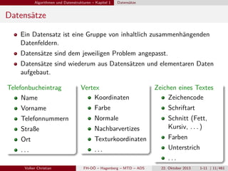 Algorithmen und Datenstrukturen – Kapitel 1

Datensätze

Datensätze
Ein Datensatz ist eine Gruppe von inhaltlich zusammenhängenden
Datenfeldern.
Datensätze sind dem jeweiligen Problem angepasst.
Datensätze sind wiederum aus Datensätzen und elementaren Daten
aufgebaut.
Telefonbucheintrag
Name

Vertex
Koordinaten

Zeichen eines Textes
Zeichencode

Vorname

Farbe

Schriftart

Telefonnummern

Normale

Straße

Nachbarvertizes

Schnitt (Fett,
Kursiv, . . . )

Ort

Texturkoordinaten

...

...

Volker Christian

FH-OÖ – Hagenberg – MTD – ADS

Farben
Unterstrich
...
22. Oktober 2013

1-11 | 11/461

 