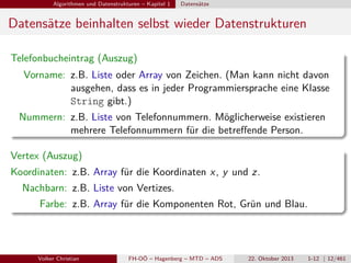 Algorithmen und Datenstrukturen – Kapitel 1

Datensätze

Datensätze beinhalten selbst wieder Datenstrukturen
Telefonbucheintrag (Auszug)
Vorname: z.B. Liste oder Array von Zeichen. (Man kann nicht davon
ausgehen, dass es in jeder Programmiersprache eine Klasse
String gibt.)
Nummern: z.B. Liste von Telefonnummern. Möglicherweise existieren
mehrere Telefonnummern für die betreﬀende Person.
Vertex (Auszug)
Koordinaten: z.B. Array für die Koordinaten x , y und z.
Nachbarn: z.B. Liste von Vertizes.
Farbe: z.B. Array für die Komponenten Rot, Grün und Blau.

Volker Christian

FH-OÖ – Hagenberg – MTD – ADS

22. Oktober 2013

1-12 | 12/461

 