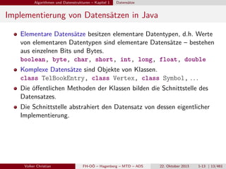 Algorithmen und Datenstrukturen – Kapitel 1

Datensätze

Implementierung von Datensätzen in Java
Elementare Datensätze besitzen elementare Datentypen, d.h. Werte
von elementaren Datentypen sind elementare Datensätze – bestehen
aus einzelnen Bits und Bytes.
boolean, byte, char, short, int, long, float, double
Komplexe Datensätze sind Objekte von Klassen.
class TelBookEntry, class Vertex, class Symbol, . . .
Die öﬀentlichen Methoden der Klassen bilden die Schnittstelle des
Datensatzes.
Die Schnittstelle abstrahiert den Datensatz von dessen eigentlicher
Implementierung.

Volker Christian

FH-OÖ – Hagenberg – MTD – ADS

22. Oktober 2013

1-13 | 13/461

 