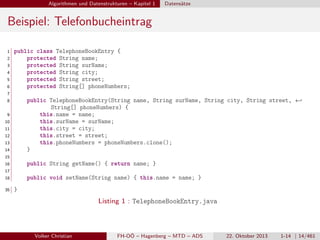 Algorithmen und Datenstrukturen – Kapitel 1

Datensätze

Beispiel: Telefonbucheintrag
1
2
3
4
5
6

public class TelephoneBookEntry {
protected String name;
protected String surName;
protected String city;
protected String street;
protected String[] phoneNumbers;

7
8

public TelephoneBookEntry(String name, String surName, String city, String street, ←
String[] phoneNumbers) {
this.name = name;
this.surName = surName;
this.city = city;
this.street = street;
this.phoneNumbers = phoneNumbers.clone();
}

9
10
11
12
13
14
15
16

public String getName() { return name; }

17
18
35

public void setName(String name) { this.name = name; }
}

Listing 1 : TelephoneBookEntry.java

Volker Christian

FH-OÖ – Hagenberg – MTD – ADS

22. Oktober 2013

1-14 | 14/461

 