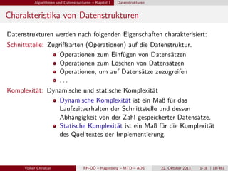 Algorithmen und Datenstrukturen – Kapitel 1

Datenstrukturen

Charakteristika von Datenstrukturen
Datenstrukturen werden nach folgenden Eigenschaften charakterisiert:
Schnittstelle: Zugriﬀsarten (Operationen) auf die Datenstruktur.
Operationen zum Einfügen von Datensätzen
Operationen zum Löschen von Datensätzen
Operationen, um auf Datensätze zuzugreifen
...
Komplexität: Dynamische und statische Komplexität
Dynamische Komplexität ist ein Maß für das
Laufzeitverhalten der Schnittstelle und dessen
Abhängigkeit von der Zahl gespeicherter Datensätze.
Statische Komplexität ist ein Maß für die Komplexität
des Quelltextes der Implementierung.

Volker Christian

FH-OÖ – Hagenberg – MTD – ADS

22. Oktober 2013

1-18 | 18/461

 