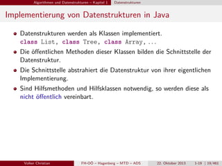 Algorithmen und Datenstrukturen – Kapitel 1

Datenstrukturen

Implementierung von Datenstrukturen in Java
Datenstrukturen werden als Klassen implementiert.
class List, class Tree, class Array, . . .
Die öﬀentlichen Methoden dieser Klassen bilden die Schnittstelle der
Datenstruktur.
Die Schnittstelle abstrahiert die Datenstruktur von ihrer eigentlichen
Implementierung.
Sind Hilfsmethoden und Hilfsklassen notwendig, so werden diese als
nicht öﬀentlich vereinbart.

Volker Christian

FH-OÖ – Hagenberg – MTD – ADS

22. Oktober 2013

1-19 | 19/461

 