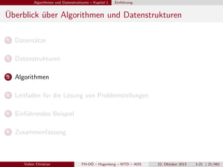 Algorithmen und Datenstrukturen – Kapitel 1

Einführung

Überblick über Algorithmen und Datenstrukturen
1

Datensätze

2

Datenstrukturen

3

Algorithmen

4

Leitfaden für die Lösung von Problemstellungen

5

Einführendes Beispiel

6

Zusammenfassung

Volker Christian

FH-OÖ – Hagenberg – MTD – ADS

22. Oktober 2013

1-21 | 21/461

 