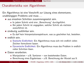 Algorithmen und Datenstrukturen – Kapitel 1

Algorithmen

Charakteristika von Algorithmen
Ein Algorithmus ist eine Vorschrift zur Lösung eines elementaren,
unabhängigen Problems und muss . . .
aus einzelnen Schritten zusammengesetzt sein.
In jedem Schritt wird eine „Berechnung“ durchgeführt.
Bei jedem Schritt ist angegeben, welcher Schritt als nächster
auszuführen ist.

eindeutig ausführbar sein.
Es darf kein Interpretationsspielraum, was zu geschehen hat, bestehen.

endlich sein.
Statische Endlichkeit: Ein Algorithmus muss sich mit endlich vielen
Zeichen formulieren lassen.
Dynamische Endlichkeit: Ein Algorithmus muss das Problem in endlich
vielen Schritten lösen.

Daten verarbeiten.
Manipulation – z.B. Sortieren – von bestehenden Daten.
Berechnung eines Ergebnisses – z.B. Berechnung der Wurzel aus 9.
Volker Christian

FH-OÖ – Hagenberg – MTD – ADS

22. Oktober 2013

1-23 | 23/461

 