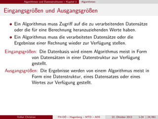 Algorithmen und Datenstrukturen – Kapitel 1

Algorithmen

Eingangsgrößen und Ausgangsgrößen
Ein Algorithmus muss Zugriﬀ auf die zu verarbeitenden Datensätze
oder die für eine Berechnung heranzuziehenden Werte haben.
Ein Algorithmus muss die verarbeiteten Datensätze oder die
Ergebnisse einer Rechnung wieder zur Verfügung stellen.
Eingangsgrößen: Die Datenbasis wird einem Algorithmus meist in Form
von Datensätzen in einer Datenstruktur zur Verfügung
gestellt.
Ausgangsgrößen: Die Ergebnisse werden von einem Algorithmus meist in
Form eine Datenstruktur, eines Datensatzes oder eines
Wertes zur Verfügung gestellt.

Volker Christian

FH-OÖ – Hagenberg – MTD – ADS

22. Oktober 2013

1-24 | 24/461

 