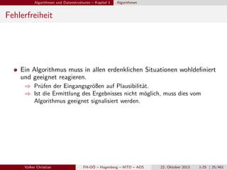Algorithmen und Datenstrukturen – Kapitel 1

Algorithmen

Fehlerfreiheit

Ein Algorithmus muss in allen erdenklichen Situationen wohldeﬁniert
und geeignet reagieren.
⇒ Prüfen der Eingangsgrößen auf Plausibilität.
⇒ Ist die Ermittlung des Ergebnisses nicht möglich, muss dies vom
Algorithmus geeignet signalisiert werden.

Volker Christian

FH-OÖ – Hagenberg – MTD – ADS

22. Oktober 2013

1-25 | 25/461

 