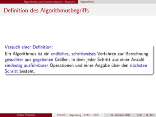 Algorithmen und Datenstrukturen – Kapitel 1

Algorithmen

Deﬁnition des Algorithmusbegriﬀs

Versuch einer Deﬁnition:
Ein Algorithmus ist ein endliches, schrittweises Verfahren zur Berechnung
gesuchter aus gegebenen Größen, in dem jeder Schritt aus einer Anzahl
eindeutig ausführbarer Operationen und einer Angabe über den nächsten
Schritt besteht.

Volker Christian

FH-OÖ – Hagenberg – MTD – ADS

22. Oktober 2013

1-26 | 26/461

 