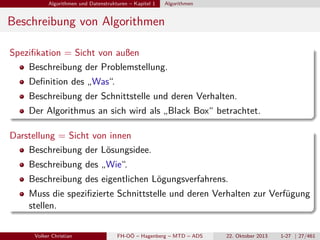 Algorithmen und Datenstrukturen – Kapitel 1

Algorithmen

Beschreibung von Algorithmen
Speziﬁkation = Sicht von außen
Beschreibung der Problemstellung.
Deﬁnition des „Was“.
Beschreibung der Schnittstelle und deren Verhalten.
Der Algorithmus an sich wird als „Black Box“ betrachtet.
Darstellung = Sicht von innen
Beschreibung der Lösungsidee.
Beschreibung des „Wie“.
Beschreibung des eigentlichen Lögungsverfahrens.
Muss die speziﬁzierte Schnittstelle und deren Verhalten zur Verfügung
stellen.
Volker Christian

FH-OÖ – Hagenberg – MTD – ADS

22. Oktober 2013

1-27 | 27/461

 