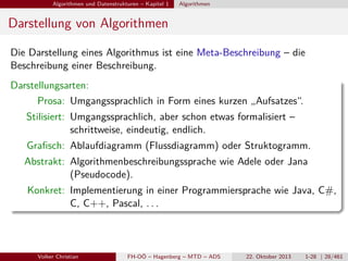 Algorithmen und Datenstrukturen – Kapitel 1

Algorithmen

Darstellung von Algorithmen
Die Darstellung eines Algorithmus ist eine Meta-Beschreibung – die
Beschreibung einer Beschreibung.
Darstellungsarten:
Prosa: Umgangssprachlich in Form eines kurzen „Aufsatzes“.
Stilisiert: Umgangssprachlich, aber schon etwas formalisiert –
schrittweise, eindeutig, endlich.
Graﬁsch: Ablaufdiagramm (Flussdiagramm) oder Struktogramm.
Abstrakt: Algorithmenbeschreibungssprache wie Adele oder Jana
(Pseudocode).
Konkret: Implementierung in einer Programmiersprache wie Java, C#,
C, C++, Pascal, . . .

Volker Christian

FH-OÖ – Hagenberg – MTD – ADS

22. Oktober 2013

1-28 | 28/461

 