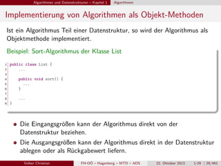 Algorithmen und Datenstrukturen – Kapitel 1

Algorithmen

Implementierung von Algorithmen als Objekt-Methoden
Ist ein Algorithmus Teil einer Datenstruktur, so wird der Algorithmus als
Objektmethode implementiert.
Beispiel: Sort-Algorithmus der Klasse List
1
2

public class List {
...

3
4

public void sort() {
...
}

5
6
7
8
9

...
}

Die Eingangsgrößen kann der Algorithmus direkt von der
Datenstruktur beziehen.
Die Ausgangsgrößen kann der Algorithmus direkt in der Datenstruktur
ablegen oder als Rückgabewert liefern.
Volker Christian

FH-OÖ – Hagenberg – MTD – ADS

22. Oktober 2013

1-29 | 29/461

 