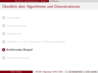 Algorithmen und Datenstrukturen – Kapitel 1

Einführung

Überblick über Algorithmen und Datenstrukturen
1

Datensätze

2

Datenstrukturen

3

Algorithmen

4

Leitfaden für die Lösung von Problemstellungen

5

Einführendes Beispiel

6

Zusammenfassung

Volker Christian

FH-OÖ – Hagenberg – MTD – ADS

22. Oktober 2013

1-33 | 33/461

 