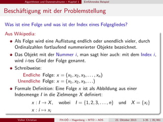 Algorithmen und Datenstrukturen – Kapitel 1

Einführendes Beispiel

Beschäftigung mit der Problemstellung
Was ist eine Folge und was ist der Index eines Folgegliedes?
Aus Wikipedia:
Als Folge wird eine Auﬂistung endlich oder unendlich vieler, durch
Ordinalzahlen fortlaufend nummerierter Objekte bezeichnet.
Das Objekt mit der Nummer i, man sagt hier auch: mit dem Index i,
wird i-tes Glied der Folge genannt.
Schreibweise:
Endliche Folge: x = (x1 , x2 , x3 , . . . , xn )
Unendliche Folge: x = (x1 , x2 , x3 , . . .)
Formale Deﬁnition: Eine Folge x ist als Abbildung aus einer
Indexmenge I in die Zielmenge X deﬁniert:
x : I → X,

wobei I = {1, 2, 3, . . . , n}

und X = {xi }

x : i → xi
Volker Christian

FH-OÖ – Hagenberg – MTD – ADS

22. Oktober 2013

1-35 | 35/461

 