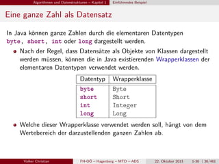 Algorithmen und Datenstrukturen – Kapitel 1

Einführendes Beispiel

Eine ganze Zahl als Datensatz
In Java können ganze Zahlen durch die elementaren Datentypen
byte, short, int oder long dargestellt werden.
Nach der Regel, dass Datensätze als Objekte von Klassen dargestellt
werden müssen, können die in Java existierenden Wrapperklassen der
elementaren Datentypen verwendet werden.
Datentyp
byte
short
int
long

Wrapperklasse
Byte
Short
Integer
Long

Welche dieser Wrapperklasse verwendet werden soll, hängt von dem
Wertebereich der darzustellenden ganzen Zahlen ab.

Volker Christian

FH-OÖ – Hagenberg – MTD – ADS

22. Oktober 2013

1-36 | 36/461

 
